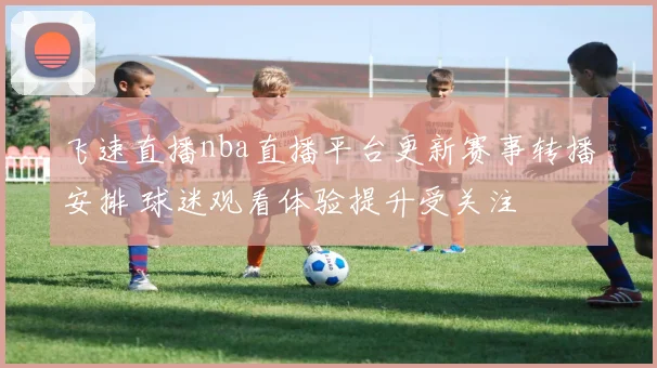 飞速直播nba直播平台更新赛事转播安排 球迷观看体验提升受关注