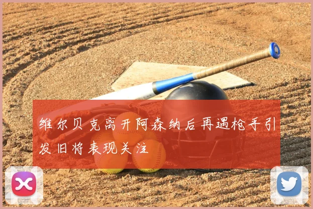 维尔贝克离开阿森纳后再遇枪手引发旧将表现关注