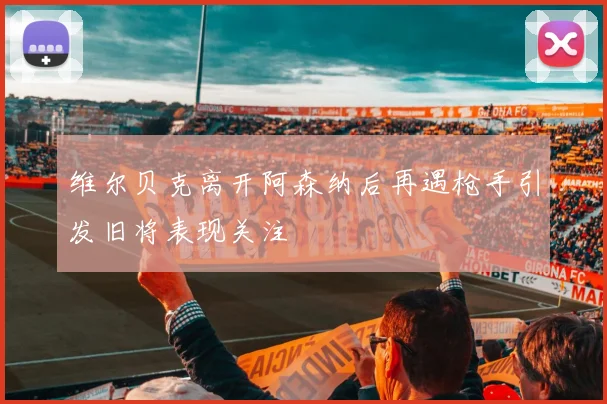 维尔贝克离开阿森纳后再遇枪手引发旧将表现关注