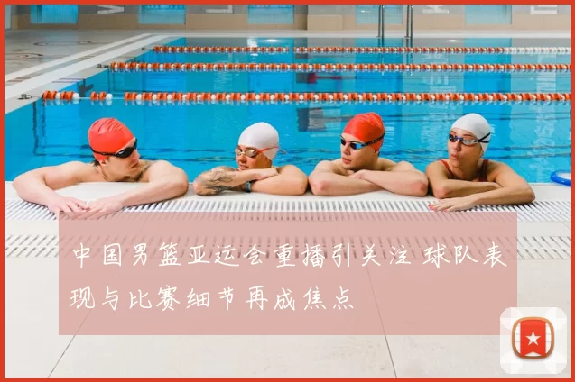 中国男篮亚运会重播引关注 球队表现与比赛细节再成焦点