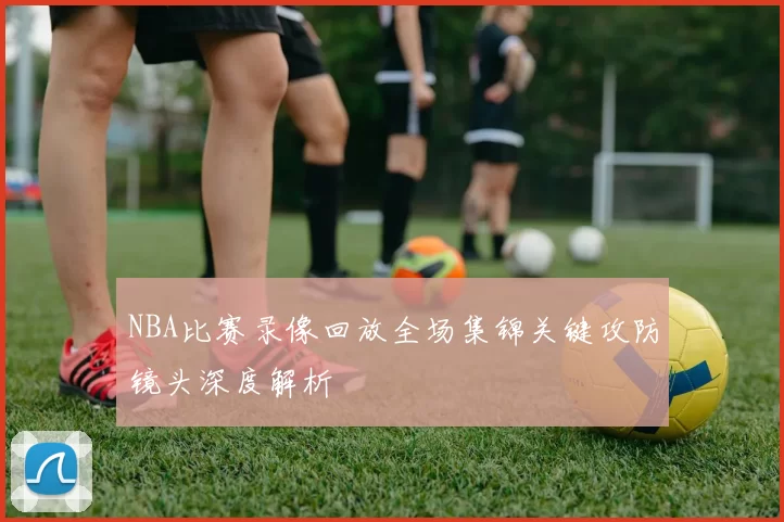 NBA比赛录像回放全场集锦关键攻防镜头深度解析