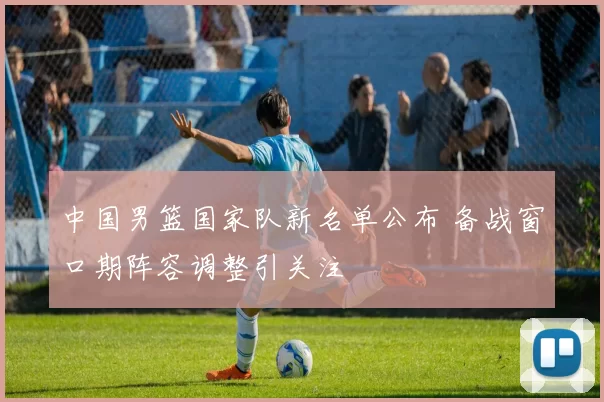 中国男篮国家队新名单公布 备战窗口期阵容调整引关注