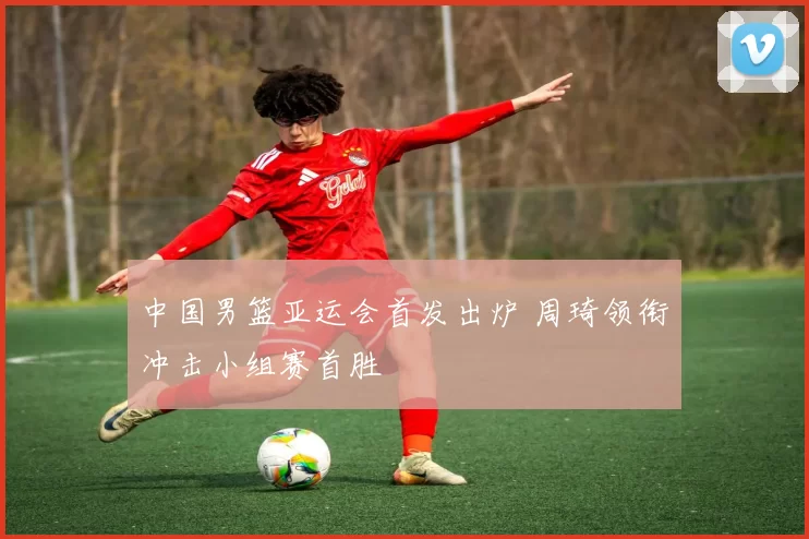 中国男篮亚运会首发出炉 周琦领衔冲击小组赛首胜