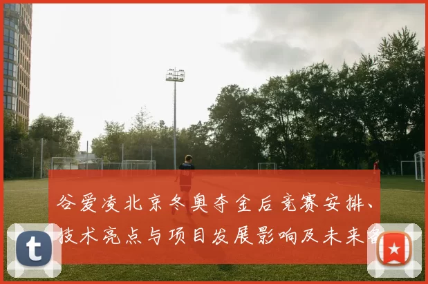 谷爱凌北京冬奥夺金后竞赛安排、技术亮点与项目发展影响及未来备战建议