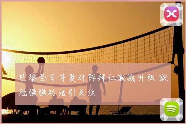 巴黎圣日耳曼对阵拜仁激战升级 欧冠强强对话引关注