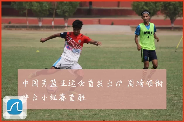 中国男篮亚运会首发出炉 周琦领衔冲击小组赛首胜